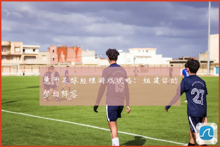 意甲足球经理游戏攻略:组建你的梦幻阵容